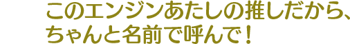 このエンジンあたしの推しだから、ちゃんと名前で呼んで！